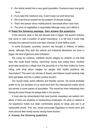 2 – Our family dentist has a very good population. Everyone says how good
he is.
3 – If you take this medicine now, it won’t wear out until tomorrow.
4 – We must find an answer for the problem of climate change.
5 – That’s the person who’s mobile phone I borrowed when I lost mine.
6 – The price of vegetables is reasonable although many can’t afford it.
5) Read the following passage, then answer the questions:
It has become clear in the last decade that in Egypt, the tourism industry
has come to hold a position of great importance. It is felt that it could help
increase the national income and open chances of work before youth.
In some European countries, tourism has brought in millions of dollars
yearly, although they lack the natural and historical attractions we have in
Egypt, the land of glorious past civilization.
We could, for instance, establish tourist villages for children on the Red
Sea. We could teach fishing, swimming, diving and sailing there. Another
good idea would be a village near the pyramids or in the New Valley for horse
riding, and what about villages for people with health problems like
rheumatism? The warm dry climate of Aswan and Helwan would certainly help
them get better and this is called curative tourism.
Our tourist today wants efficient and friendly service. He would probably
prefer to try out samples of our local food than the international meals which
are served in some places of specialties. This would be more interesting than
having the same things he always eats in his country.
It must also be remembered that most tourists nowadays are seldom rich.
Many of them are students or hardworking employees. So what is needed is
not expensive hotels but clean comfortable places to sleep and eat in at
reasonable prices. This, too, would encourage Egyptians to travel more and
more around their lovely county having home tourism.
a. Answer the following questions:
3
 