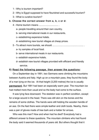 1 - Why is tourism important?
2 - Why is Egypt supposed to have flourished and successful tourism?
3 - What is curative tourism?
b. Choose the correct answer from a, b, c or d:
4 - Home tourism means .............................. .
a- people travelling around their own country.
b- serving international meals in our restaurants.
c- establishing expensive hotels.
d- establishing new tourist villages at cheap prices.
5 - To attract more tourists, we should ................................................ .
a- try samples of local food.
b- serve international meals in our restaurants.
c- establish expensive hotels.
d- establish new tourist villages provided with efficient and friendly
service.
6) Read the following passage, then answer the questions:
On a September day in 1991, two Germans were climbing the mountains
between Austria and Italy. High up on a mountain pass, they found the body
of a man lying on the ice. At that height (3,200 metres) the ice is usually
permanent. But 1991 had been an especially warm year. The mountain ice
had melted more than usual and so the body had come to the surface.
It was lying face downward. The skeleton was in perfect condition, except
for a large wound in the head. There was still skin on the bones and the
remains of some clothes. The hands were still holding the wooden handle of
an axe. On the feet there were simple leather and cloth boots. Nearby, there
was a pair of gloves made of tree bark and a holder for arrows.
Who was this man? How and when had he died? Everybody had a
different answer to these questions. The mountain climbers who had found
the body said it seemed thousands of years old. But others thought that it
4
 