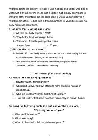 might be before this century. Perhaps it was the body of a soldier who died in
world war 1. In fact several World War 1 soldiers had already been found in
that area of the mountains. On the other hand, a Swiss woman believed it
might be her father. He had died in these mountains 20 years before and his
body had never been found.
a) Answer the following questions:
1 - Why did this body appear in 1991?
2 – Why did the two Germans go there?
3 – Write words from the passage that mean:
a) apart from b) 100 year
b) Choose the correct answer:
6 - Before 1991, this body was ( in another place – buried deeply in ice –
invisible because of decay – not searched for ).
7 - The underline word ‘permanent’ in the first paragraph means
(constant – distant – disastrous – limited).
7. The Reader (Gulliver’s Travels)
A) Answer the following questions:
1 – How far was the farmer greedy?
2 – Why didn’t Gulliver approve of having more people of his size in
Brobdingnag?
3 – What did Captain Wilcocks first think of Gulliver?
4 – How did Gulliver feel about people in his country on his way home?
B) Read the following quotation and answer the questions:
“It’s lucky we found you.”
a) Who said this to whom?
b) Why it was lucky?
c) What did the speaker tell the addressed person?
5
 