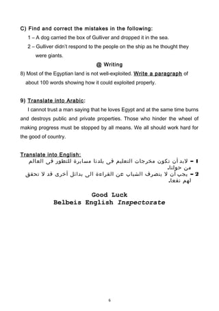 C) Find and correct the mistakes in the following:
1 – A dog carried the box of Gulliver and dropped it in the sea.
2 – Gulliver didn’t respond to the people on the ship as he thought they
were giants.
@ Writing
8) Most of the Egyptian land is not well-exploited. Write a paragraph of
about 100 words showing how it could exploited properly.
9) Translate into Arabic:
I cannot trust a man saying that he loves Egypt and at the same time burns
and destroys public and private properties. Those who hinder the wheel of
making progress must be stopped by all means. We all should work hard for
the good of country.
Translate into English:
1–‫لبد‬‫أن‬‫تكون‬‫مخرجات‬‫التعليم‬‫فى‬‫بلدنا‬‫مسايرة‬‫للتطور‬‫فى‬‫العالم‬
‫من‬.‫حولنا‬
2–‫يجب‬‫أن‬‫ل‬‫ينصرف‬‫الشباب‬‫عن‬‫القراءة‬‫الى‬‫بدائل‬‫أخرى‬‫قد‬‫ل‬‫تحقق‬
‫لهم‬.‫نفعا‬
Good Luck
Belbeis English Inspectorate
6
 