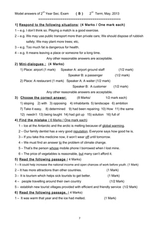 Model answers of 2
nd
Year Sec. Exam ( B ) 2
nd
Term; May. 2013
============================================
1] Respond to the following situations: (4 Marks / One mark each)
1 – e.g. I don’t think so. Playing a match is a good exercise.
2 – e.g. We may use public transport more than private cars; We should dispose of rubbish
safely; We may plant more trees; etc.
3 – e.g. Too much fat is dangerous for health.
4 – e.g. It means leaving a place or someone for a long time.
Any other reasonable answers are acceptable.
2) Mini-dialogues : (4 Marks)
1) Place: airport (1 mark) Speaker A: airport ground staff (1/2 mark)
Speaker B: a passenger (1/2 mark)
2) Place: A restaurant (1 mark) Speaker A: A waiter (1/2 mark)
Speaker B: A customer (1/2 mark)
Any other reasonable answers are acceptable.
3) Choose the correct answer: (8 Marks/ 1/2 mark each)
1) sloping 2) with 3) opposing 4) inhabitants 5) landscape 6) ambition
7) Take it easy. 8) determined 9) had been repairing 10) How 11) the same
12) needn’t 13) being taught 14) had got up 15) solution 16) full of
4) Find the mistake ( 6 Marks / One mark each)
1 – Ice at the Antarctic and the arctic is melting because of global warming.
2 – Our family dentist has a very good reputation. Everyone says how good he is.
3 – If you take this medicine now, it won’t wear off until tomorrow.
4 – We must find an answer to the problem of climate change.
5 – That’s the person whose mobile phone I borrowed when I lost mine.
6 – The price of vegetables is reasonable, but many can’t afford it.
5) Read the following passage ( 4 Marks)
1 – It could help increase the national income and open chances of work before youth. (1 Mark)
2 – It has more attractions than other countries. (1 Mark)
3 - It is tourism which helps sick tourists to get better. (1 Mark)
4 – people travelling around their own country (1/2 Mark)
5 - establish new tourist villages provided with efficient and friendly service (1/2 Mark)
6) Read the following passage, ( 4 Marks)
1 – It was warm that year and the ice had melted. (1 Mark)
7
 