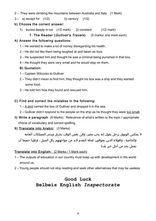 2 – They were climbing the mountains between Australia and Italy. (1 Mark)
3 – a) except for (1/2) b) century (1/2)
b) Choose the correct answer:
1) buried deeply in ice (1/2 mark) 2) constant (1/2 mark)
7. The Reader (Gulliver’s Travels) (9 marks/ one mark each)
A) Answer the following questions:
1 – He wanted to make a lot of money disregarding his health.
2 – He did not like them being laughed at and taken as toys.
3 – He suspected him and thought he was a criminal being punished in that box.
4 – He thought they were very small and he would step on them.
B) Quotation:
1 – Captain Wilcocks to Gulliver
2 – They didn’t mean to find him; they thought his box was a ship and they wanted
some food.
3 – He told him how they found and rescued him.
C) Find and correct the mistakes in the following:
1 – A bird carried the box of Gulliver and dropped it in the sea.
2 – Gulliver didn’t respond to the people on the ship as he thought they were too small.
8) Write a paragraph (6 Marks) Relevance of what’s written to the topic / appropriate
choice of vocabulary and correct spelling.
9) Translate into Arabic: (3 Marks)
‫ل‬‫يمكننى‬‫الوثوق‬‫برجل‬‫يقول‬‫إنه‬‫يحب‬،‫مصر‬‫وفى‬‫نفس‬‫الوقت‬‫يحرق‬‫ويدمر‬‫الممتلكات‬‫العامة‬
‫والخاصة‬،‫وهؤل ء‬‫الذين‬‫يعوقون‬‫عجلة‬‫التقدم‬‫لبد‬‫من‬‫مواجهتهم‬‫بكل‬‫السبل‬،‫وعلينا‬‫جميعا‬‫أن‬
‫نعمل‬‫بجد‬‫من‬‫أجل‬‫خير‬‫بلدنا‬
Translate into English: (2 Marks / 1 Mark each)
1 – The outputs of education in our country must keep up with development in the world
around us.
2 – Young people should not stop reading and seek other alternatives that may be useless.
Good Luck
Belbeis English Inspectorate
8
 