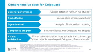 Sources:
1 Imperiale TF, Ransohoff DF, Itzkowitz SH, et al. Multitarget stool DNA testing for colorectal-cancer screening. N Engl J Med 2014; 370: 1287-1297.
2 Redwood DG, Asay ED, Blake ID, et al . Stool DNA Testing for Screening Detection of Colorectal Neoplasia in Alaska Native People. Mayo Clin Proc 2016; 91: 61-70.
3 Berger BM, Schroy PC, 3rd, Dinh TA. Screening for Colorectal Cancer Using a Multitarget Stool DNA Test: Modeling the Effect of the Inter-test Interval on Clinical Effectiveness. Clin
Colorectal Cancer 2015.Epub ahead of print.
4 Berger BM, Parton M, Levin B, USPSTF Colorectal Cancer Screening Guidelines: An Extended Look at Multi-Year Interval Testing, Am J Managed Care 2016 22(2):e77 – e81.
5 Cologuard’s patient compliance rate is derived from the number of valid tests reported divided by the number of
collection kits shipped to patients during the 12-month period ending 60 days prior to March 31, 2016..
6 Abola MV, Fennimore TF, Chen MM, et al. DNA-based versus colonoscopy-based colorectal cancer screening: patient perceptions and preferences. Fam Med Commun H 2015; 3: 2-8.
Comprehensive case for Cologuard
Cancer detection >90% in two studies1, 2
Superior performance
Versus other screening methods3
Cost-effective
Analysis of independent modeling4
3-year interval
69% compliance with Cologuard kits shipped5
Compliance program
75% of patients consider more suitable than colonoscopy
84% of patients would repeat Cologuard, if recommended6
Patient
satisfaction
10
 