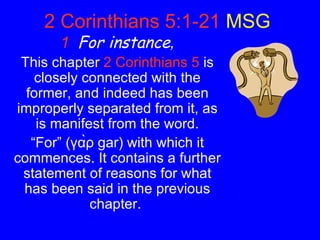 2 Corinthians 5:1-21   MSG   1   For instance , This chapter   2 Corinthians 5   is closely connected with the former, and indeed has been improperly separated from it, as is manifest from the word. “ For” (γὰρ gar) with which it commences. It contains a further statement of reasons for what has been said in the previous chapter.  