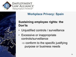 Workplace Privacy: Spain

Sustaining employee rights: the
Don’ts
• Unjustified controls / surveillance
• Excessive or inappropriate
  controls/surveillance
     conform to the specific justifying
    purpose or business needs

                                          10
 