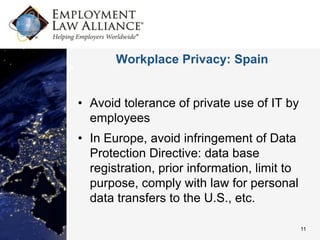 Workplace Privacy: Spain


• Avoid tolerance of private use of IT by
  employees
• In Europe, avoid infringement of Data
  Protection Directive: data base
  registration, prior information, limit to
  purpose, comply with law for personal
  data transfers to the U.S., etc.

                                              11
 