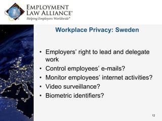 Workplace Privacy: Sweden


• Employers’ right to lead and delegate
  work
• Control employees’ e-mails?
• Monitor employees’ internet activities?
• Video surveillance?
• Biometric identifiers?

                                        12
 