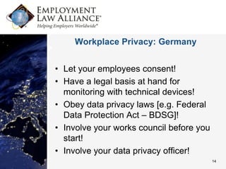 Workplace Privacy: Germany


• Let your employees consent!
• Have a legal basis at hand for
  monitoring with technical devices!
• Obey data privacy laws [e.g. Federal
  Data Protection Act – BDSG]!
• Involve your works council before you
  start!
• Involve your data privacy officer!
                                          14
 