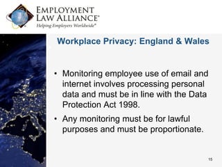 Workplace Privacy: England & Wales


• Monitoring employee use of email and
  internet involves processing personal
  data and must be in line with the Data
  Protection Act 1998.
• Any monitoring must be for lawful
  purposes and must be proportionate.


                                        15
 