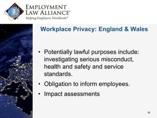 Workplace Privacy: England & Wales


• Potentially lawful purposes include:
  investigating serious misconduct,
  health and safety and service
  standards.
• Obligation to inform employees.
• Impact assessments

                                         16
 