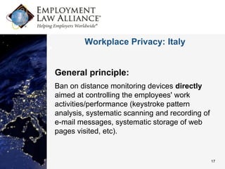Workplace Privacy: Italy


General principle:
Ban on distance monitoring devices directly
aimed at controlling the employees' work
activities/performance (keystroke pattern
analysis, systematic scanning and recording of
e-mail messages, systematic storage of web
pages visited, etc).


                                                 17
 