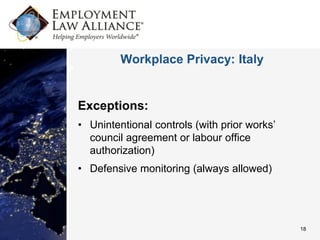 Workplace Privacy: Italy


Exceptions:
• Unintentional controls (with prior works’
  council agreement or labour office
  authorization)
• Defensive monitoring (always allowed)




                                              18
 