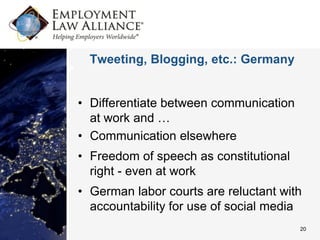 Tweeting, Blogging, etc.: Germany


• Differentiate between communication
  at work and …
• Communication elsewhere
• Freedom of speech as constitutional
  right - even at work
• German labor courts are reluctant with
  accountability for use of social media
                                        20
 