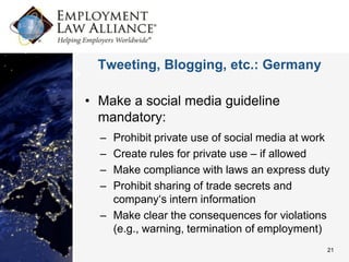 Tweeting, Blogging, etc.: Germany

• Make a social media guideline
  mandatory:
  – Prohibit private use of social media at work
  – Create rules for private use – if allowed
  – Make compliance with laws an express duty
  – Prohibit sharing of trade secrets and
    company‘s intern information
  – Make clear the consequences for violations
    (e.g., warning, termination of employment)
                                               21
 