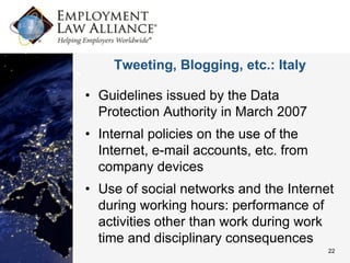 Tweeting, Blogging, etc.: Italy

• Guidelines issued by the Data
  Protection Authority in March 2007
• Internal policies on the use of the
  Internet, e-mail accounts, etc. from
  company devices
• Use of social networks and the Internet
  during working hours: performance of
  activities other than work during work
  time and disciplinary consequences
                                         22
 
