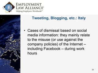 Tweeting, Blogging, etc.: Italy


• Cases of dismissal based on social
  media information: they mainly relate
  to the misuse (or use against the
  company policies) of the Internet –
  including Facebook – during work
  hours



                                          23
 