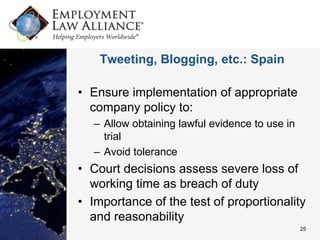 Tweeting, Blogging, etc.: Spain

• Ensure implementation of appropriate
  company policy to:
   – Allow obtaining lawful evidence to use in
     trial
   – Avoid tolerance
• Court decisions assess severe loss of
  working time as breach of duty
• Importance of the test of proportionality
  and reasonability
                                                 25
 