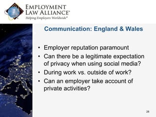 Communication: England & Wales


• Employer reputation paramount
• Can there be a legitimate expectation
  of privacy when using social media?
• During work vs. outside of work?
• Can an employer take account of
  private activities?


                                          28
 