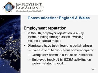 Communication: England & Wales

Employment reputation
• In the UK, employer reputation is a key
  theme running through cases involving
  misuse of social media
• Dismissals have been found to be fair where:
   – Email is sent to client from home computer
   – Derogatory comments made on Facebook
   – Employee involved in BDSM activities on
      web-unrelated to work
                                             29
 