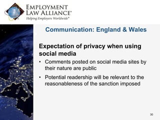 Communication: England & Wales

Expectation of privacy when using
social media
• Comments posted on social media sites by
  their nature are public
• Potential readership will be relevant to the
  reasonableness of the sanction imposed




                                                 30
 