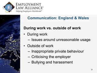 Communication: England & Wales

During work vs. outside of work
• During work
  – Issues around unreasonable usage
• Outside of work
  – Inappropriate private behaviour
  – Criticising the employer
  – Bullying and harassment
                                       31
 