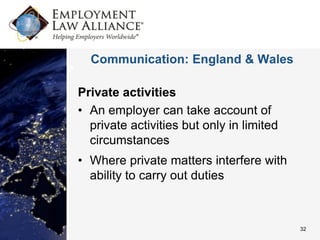 Communication: England & Wales

Private activities
• An employer can take account of
  private activities but only in limited
  circumstances
• Where private matters interfere with
  ability to carry out duties



                                           32
 