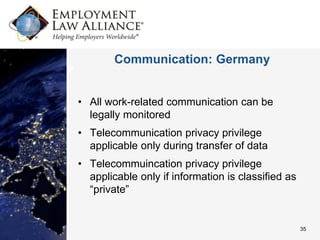 Communication: Germany


• All work-related communication can be
  legally monitored
• Telecommunication privacy privilege
  applicable only during transfer of data
• Telecommuincation privacy privilege
  applicable only if information is classified as
  “private”


                                                    35
 