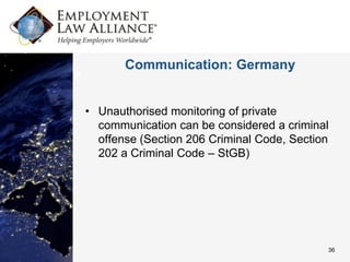 Communication: Germany


• Unauthorised monitoring of private
  communication can be considered a criminal
  offense (Section 206 Criminal Code, Section
  202 a Criminal Code – StGB)




                                            36
 