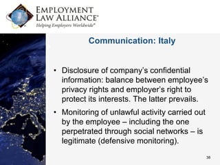 Communication: Italy


• Disclosure of company’s confidential
  information: balance between employee’s
  privacy rights and employer’s right to
  protect its interests. The latter prevails.
• Monitoring of unlawful activity carried out
  by the employee – including the one
  perpetrated through social networks – is
  legitimate (defensive monitoring).
                                                38
 