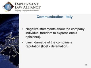 Communication: Italy


• Negative statements about the company:
  individual freedom to express one’s
  opinion(s).
• Limit: damage of the company’s
  reputation (libel - defamation).




                                       39
 