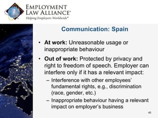 Communication: Spain

• At work: Unreasonable usage or
  inappropriate behaviour
• Out of work: Protected by privacy and
  right to freedom of speech. Employer can
  interfere only if it has a relevant impact:
   – Interference with other employees’
     fundamental rights, e.g., discrimination
     (race, gender, etc.)
   – Inappropriate behaviour having a relevant
     impact on employer’s business
                                             40
 