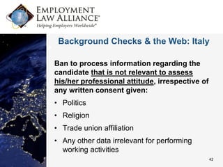 Background Checks & the Web: Italy

Ban to process information regarding the
candidate that is not relevant to assess
his/her professional attitude, irrespective of
any written consent given:
• Politics
• Religion
• Trade union affiliation
• Any other data irrelevant for performing
  working activities
                                                 42
 