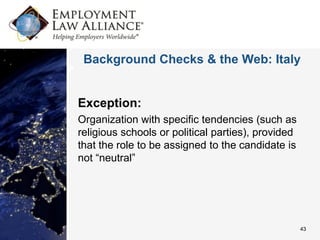 Background Checks & the Web: Italy


Exception:
Organization with specific tendencies (such as
religious schools or political parties), provided
that the role to be assigned to the candidate is
not “neutral”




                                                    43
 