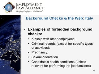 Background Checks & the Web: Italy

• Examples of forbidden background
  checks:
 • Kinship with other employees;
 • Criminal records (except for specific types
   of activities);
 • Pregnancy;
 • Sexual orientation
 • Candidate's health conditions (unless
   relevant for performing the job functions)
                                                 44
 