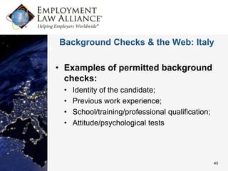 Background Checks & the Web: Italy

• Examples of permitted background
  checks:
 •   Identity of the candidate;
 •   Previous work experience;
 •   School/training/professional qualification;
 •   Attitude/psychological tests




                                                   45
 