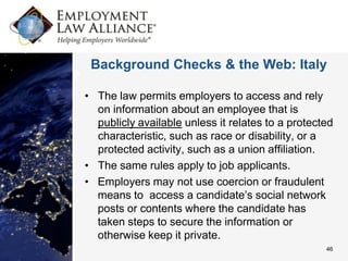 Background Checks & the Web: Italy

• The law permits employers to access and rely
  on information about an employee that is
  publicly available unless it relates to a protected
  characteristic, such as race or disability, or a
  protected activity, such as a union affiliation.
• The same rules apply to job applicants.
• Employers may not use coercion or fraudulent
  means to access a candidate’s social network
  posts or contents where the candidate has
  taken steps to secure the information or
  otherwise keep it private.
                                                   46
 