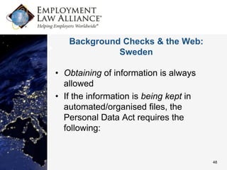 Background Checks & the Web:
             Sweden

• Obtaining of information is always
  allowed
• If the information is being kept in
  automated/organised files, the
  Personal Data Act requires the
  following:


                                        48
 