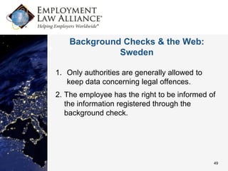 Background Checks & the Web:
              Sweden

1. Only authorities are generally allowed to
   keep data concerning legal offences.
2. The employee has the right to be informed of
   the information registered through the
   background check.




                                               49
 