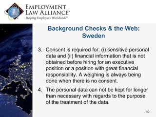 Background Checks & the Web:
              Sweden

3. Consent is required for: (i) sensitive personal
   data and (ii) financial information that is not
   obtained before hiring for an executive
   position or a position with great financial
   responsibility. A weighing is always being
   done when there is no consent.
4. The personal data can not be kept for longer
   than necessary with regards to the purpose
   of the treatment of the data.
                                                50
 