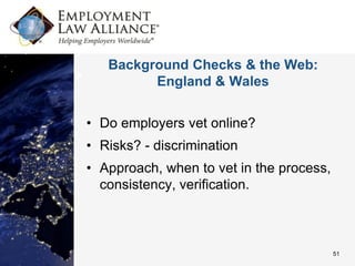 Background Checks & the Web:
         England & Wales


• Do employers vet online?
• Risks? - discrimination
• Approach, when to vet in the process,
  consistency, verification.



                                          51
 