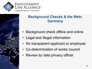 Background Checks & the Web:
            Germany


• Background check offline and online
• Legal and illegal information
• No transparent applicant or employee
• Co-determination of works council
• Review by data privacy officer

                                         52
 