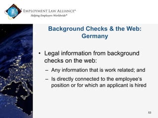 Background Checks & the Web:
            Germany

• Legal information from background
  checks on the web:
  – Any information that is work related; and
  – Is directly connected to the employee‘s
    position or for which an applicant is hired




                                                  53
 