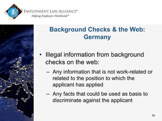 Background Checks & the Web:
            Germany

• Illegal information from background
  checks on the web:
  – Any information that is not work-related or
    related to the position to which the
    applicant has applied
  – Any facts that could be used as basis to
    discriminate against the applicant

                                               54
 