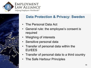 Data Protection & Privacy: Sweden

• The Personal Data Act
• General rule: the employee’s consent is
  required
• Weighing of interests
• Sensitive personal data
• Transfer of personal data within the
  EU/EES
• Transfer of personal data to a third country
• The Safe Harbour Principles
                                                 56
 