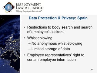 Data Protection & Privacy: Spain

• Restrictions to body search and search
  of employee’s lockers
• Whistleblowing
  – No anonymous whistleblowing
  – Limited storage of data
• Employee representatives’ right to
  certain employee information

                                       57
 