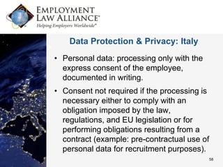 Data Protection & Privacy: Italy
• Personal data: processing only with the
  express consent of the employee,
  documented in writing.
• Consent not required if the processing is
  necessary either to comply with an
  obligation imposed by the law,
  regulations, and EU legislation or for
  performing obligations resulting from a
  contract (example: pre-contractual use of
  personal data for recruitment purposes).
                                              58
 