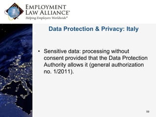 Data Protection & Privacy: Italy


• Sensitive data: processing without
  consent provided that the Data Protection
  Authority allows it (general authorization
  no. 1/2011).




                                           59
 