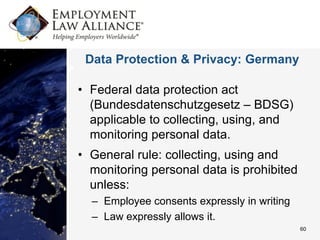 Data Protection & Privacy: Germany

• Federal data protection act
  (Bundesdatenschutzgesetz – BDSG)
  applicable to collecting, using, and
  monitoring personal data.
• General rule: collecting, using and
  monitoring personal data is prohibited
  unless:
  – Employee consents expressly in writing
  – Law expressly allows it.
                                             60
 