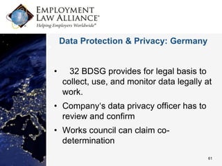 Data Protection & Privacy: Germany


•     32 BDSG provides for legal basis to
    collect, use, and monitor data legally at
    work.
• Company‘s data privacy officer has to
  review and confirm
• Works council can claim co-
  determination
                                            61
 