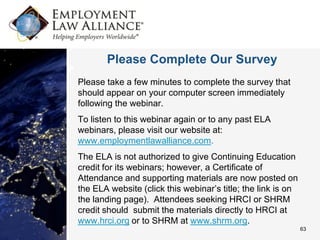 Please Complete Our Survey
Please take a few minutes to complete the survey that
should appear on your computer screen immediately
following the webinar.
To listen to this webinar again or to any past ELA
webinars, please visit our website at:
www.employmentlawalliance.com.
The ELA is not authorized to give Continuing Education
credit for its webinars; however, a Certificate of
Attendance and supporting materials are now posted on
the ELA website (click this webinar’s title; the link is on
the landing page). Attendees seeking HRCI or SHRM
credit should submit the materials directly to HRCI at
www.hrci.org or to SHRM at www.shrm.org.
                                                              63
 